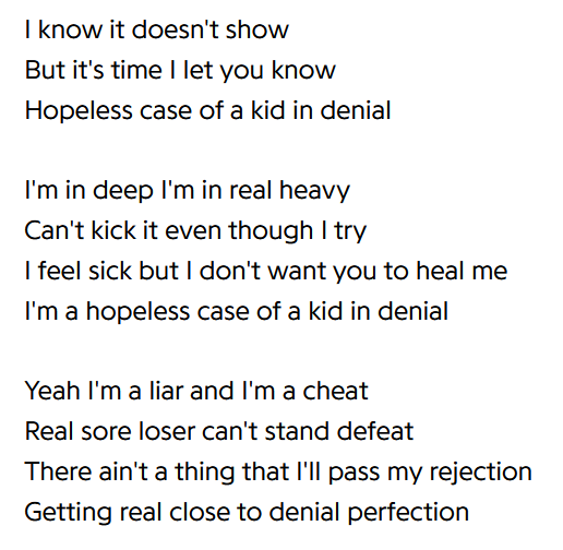 lyric screenshot that reads: I know it doesn't show / But it's time I let you know / Hopeless case of a kid in denial / I'm in deep I'm in real heavy / Can't kick it even though I try / I feel sick but I don't want you to heal me / I'm a hopeless case of a kid in denial / Yeah I'm a liar and I'm a cheat / Real sore loser can't stand defeat / There ain't a thing that I'll pass my rejection / Getting real close to denial perfection